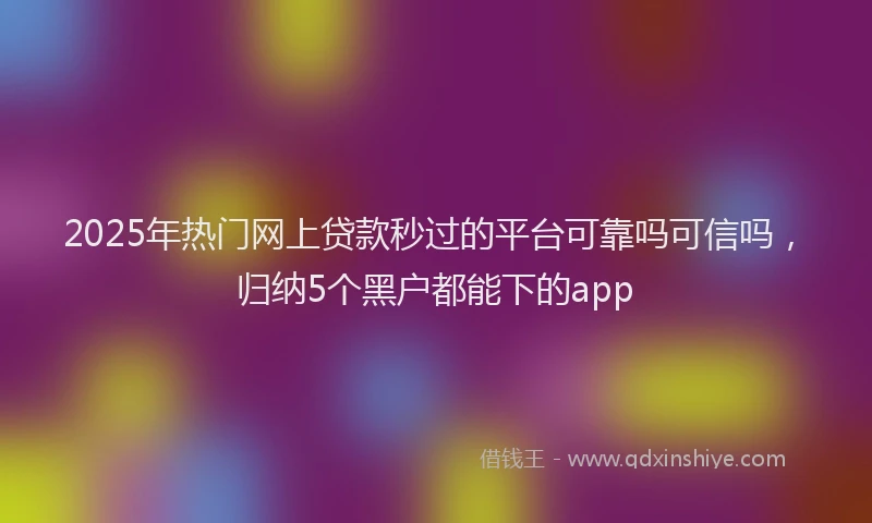2025年热门网上贷款秒过的平台可靠吗可信吗，归纳5个黑户都能下的app