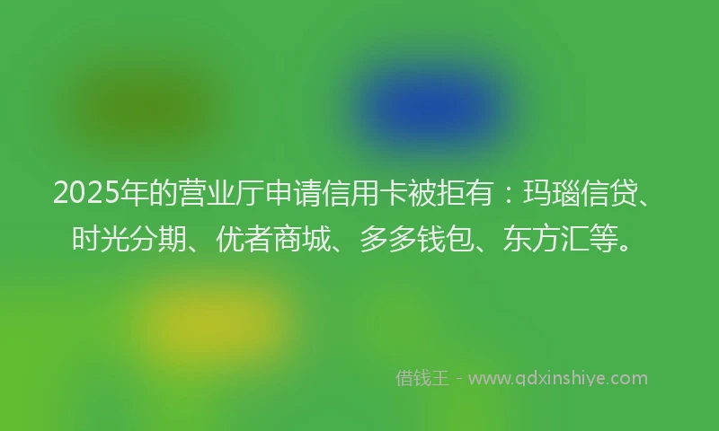 2025年的营业厅申请信用卡被拒有：玛瑙信贷、时光分期、优者商城、多多钱包、东方汇等。