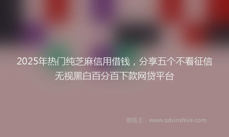 2025年热门纯芝麻信用借钱，分享五个不看征信无视黑白百分百下款网贷平台