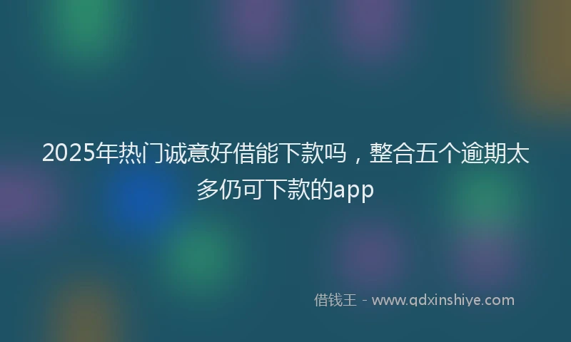 2025年热门诚意好借能下款吗，整合五个逾期太多仍可下款的app