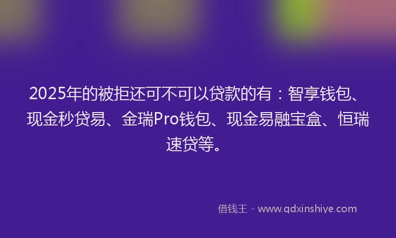 2025年的被拒还可不可以贷款的有：智享钱包、现金秒贷易、金瑞Pro钱包、现金易融宝盒、恒瑞速贷等。