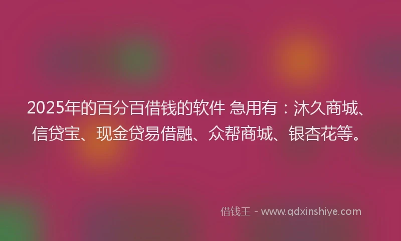 2025年的百分百借钱的软件 急用有：沐久商城、信贷宝、现金贷易借融、众帮商城、银杏花等。