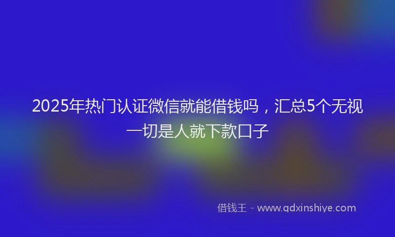 2025年热门认证微信就能借钱吗，汇总5个无视一切是人就下款口子