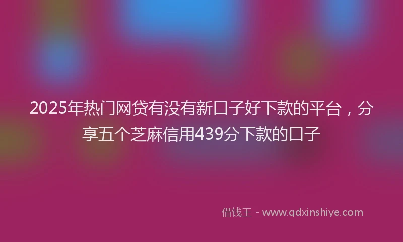 2025年热门网贷有没有新口子好下款的平台，分享五个芝麻信用439分下款的口子