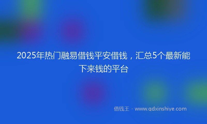 2025年热门融易借钱平安借钱，汇总5个最新能下来钱的平台