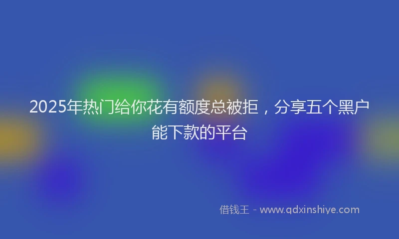 2025年热门给你花有额度总被拒，分享五个黑户能下款的平台