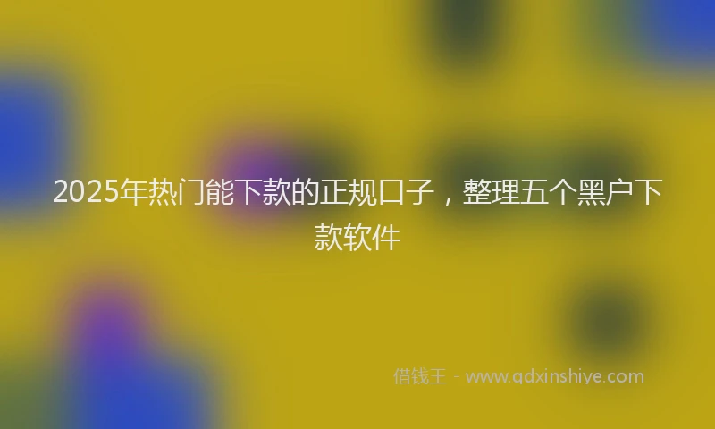 2025年热门能下款的正规口子，整理五个黑户下款软件