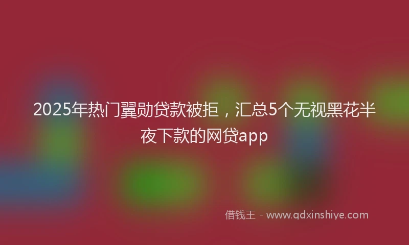 2025年热门翼勋贷款被拒，汇总5个无视黑花半夜下款的网贷app