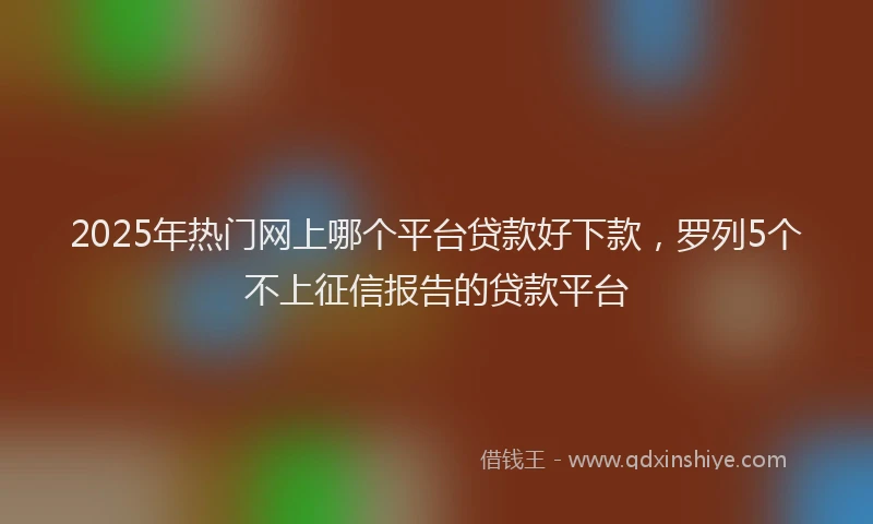 2025年热门网上哪个平台贷款好下款，罗列5个不上征信报告的贷款平台