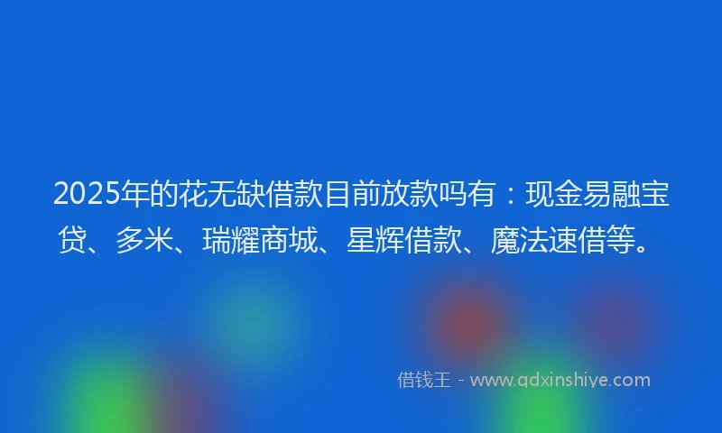 2025年的花无缺借款目前放款吗有：现金易融宝贷、多米、瑞耀商城、星辉借款、魔法速借等。