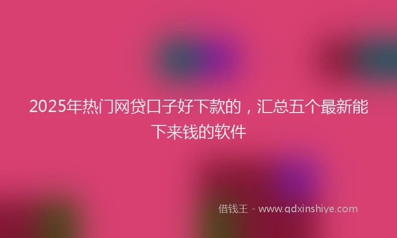 2025年热门网贷口子好下款的，汇总五个最新能下来钱的软件