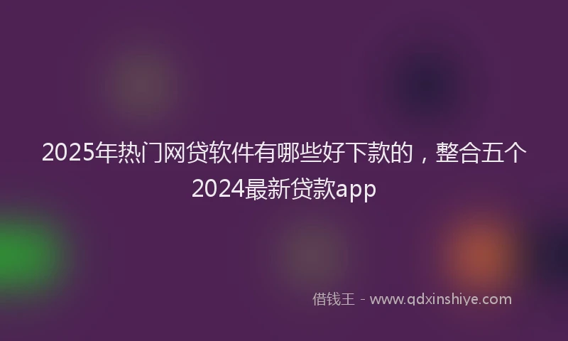 2025年热门网贷软件有哪些好下款的，整合五个2024最新贷款app