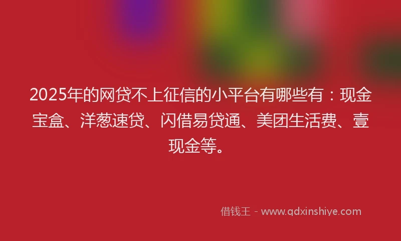 2025年的网贷不上征信的小平台有哪些有：现金宝盒、洋葱速贷、闪借易贷通、美团生活费、壹现金等。