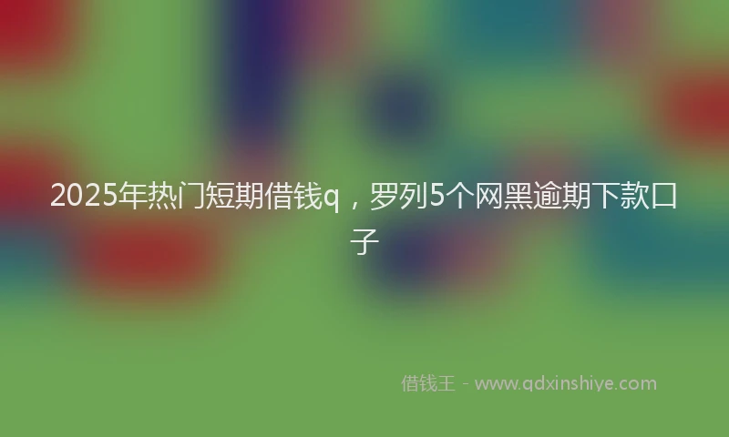 2025年热门短期借钱q，罗列5个网黑逾期下款口子