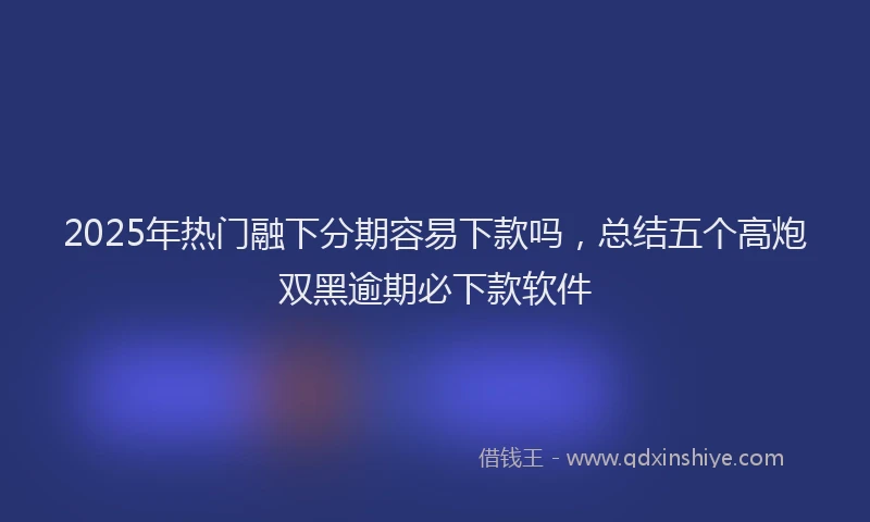 2025年热门融下分期容易下款吗，总结五个高炮双黑逾期必下款软件