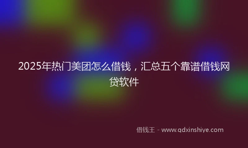 2025年热门美团怎么借钱，汇总五个靠谱借钱网贷软件