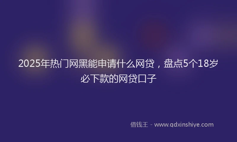 2025年热门网黑能申请什么网贷，盘点5个18岁必下款的网贷口子