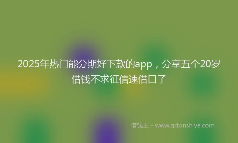 2025年热门能分期好下款的app，分享五个20岁借钱不求征信速借口子