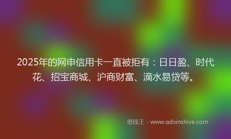 2025年的网申信用卡一直被拒有：日日盈、时代花、招宝商城、沪商财富、滴水易贷等。