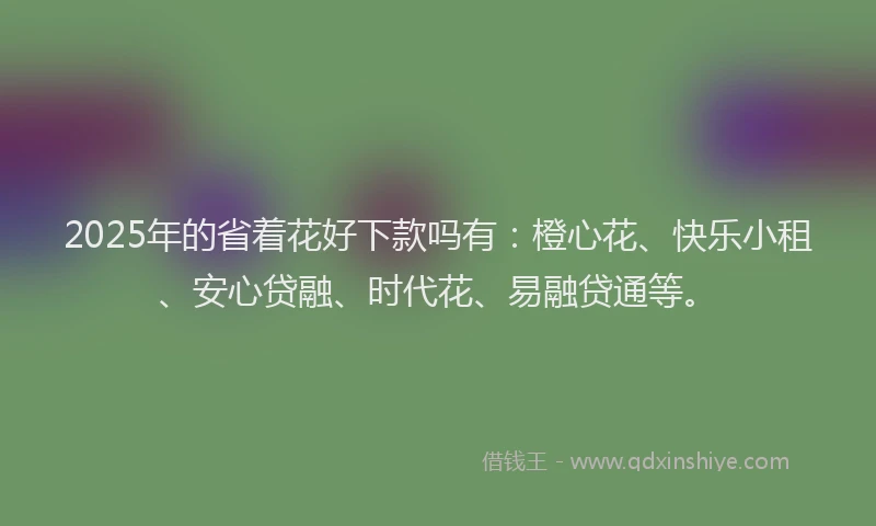 2025年的省着花好下款吗有：橙心花、快乐小租、安心贷融、时代花、易融贷通等。