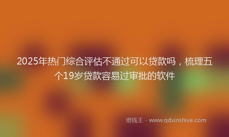 2025年热门综合评估不通过可以贷款吗，梳理五个19岁贷款容易过审批的软件