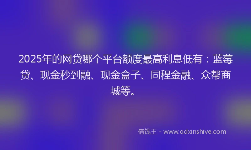 2025年的网贷哪个平台额度最高利息低有：蓝莓贷、现金秒到融、现金盒子、同程金融、众帮商城等。