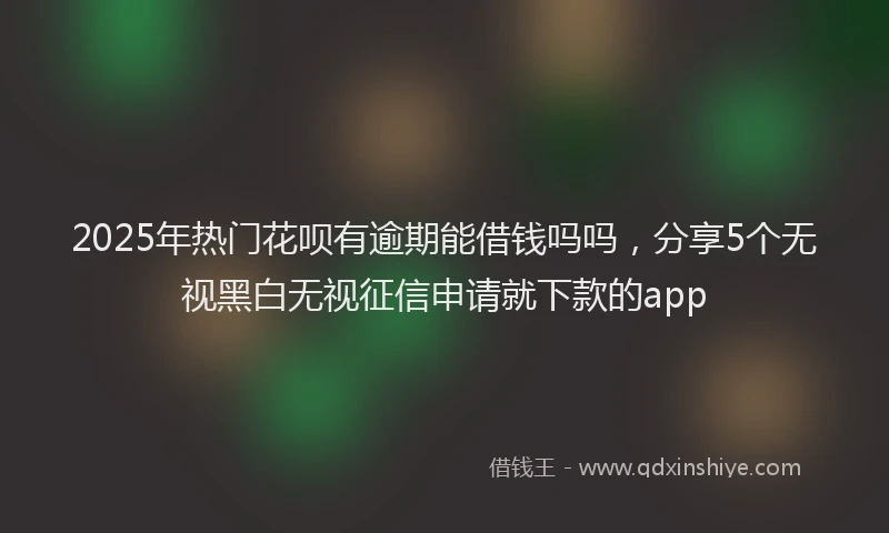 2025年热门花呗有逾期能借钱吗吗，分享5个无视黑白无视征信申请就下款的app