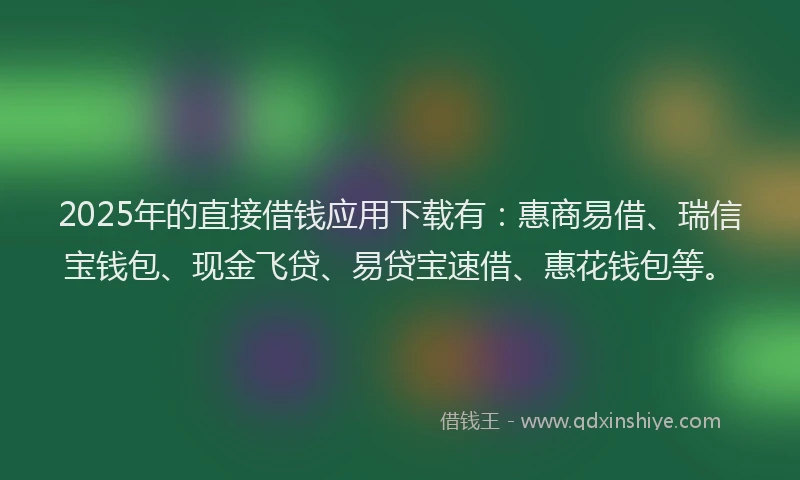 2025年的直接借钱应用下载有：惠商易借、瑞信宝钱包、现金飞贷、易贷宝速借、惠花钱包等。