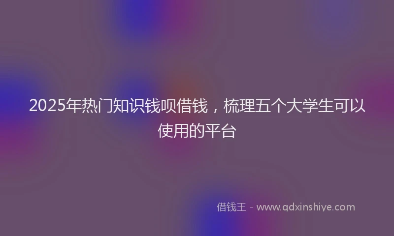 2025年热门知识钱呗借钱，梳理五个大学生可以使用的平台