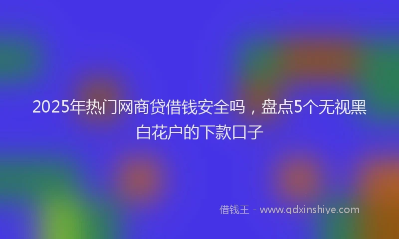 2025年热门网商贷借钱安全吗，盘点5个无视黑白花户的下款口子