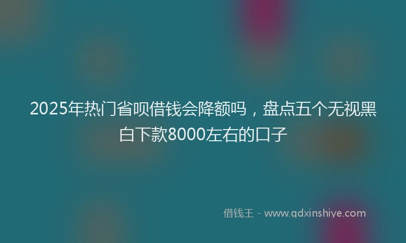 2025年热门省呗借钱会降额吗，盘点五个无视黑白下款8000左右的口子