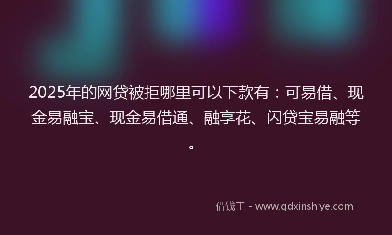 2025年的网贷被拒哪里可以下款有：可易借、现金易融宝、现金易借通、融享花、闪贷宝易融等。
