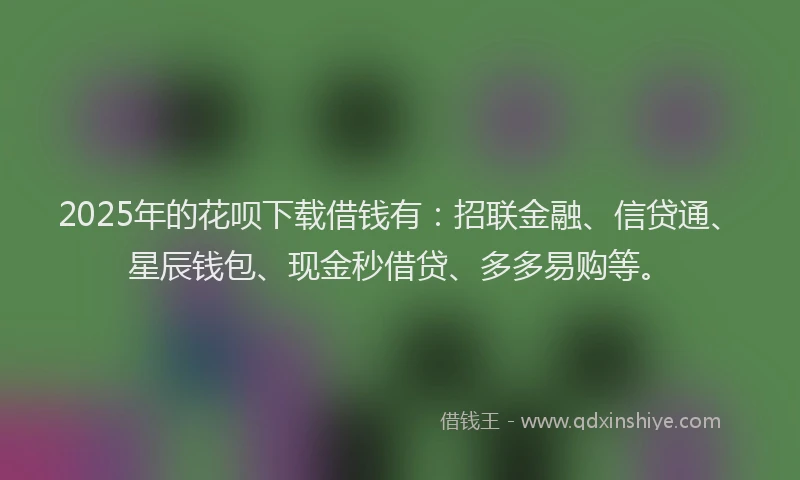 2025年的花呗下载借钱有：招联金融、信贷通、星辰钱包、现金秒借贷、多多易购等。