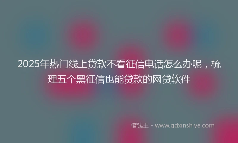 2025年热门线上贷款不看征信电话怎么办呢，梳理五个黑征信也能贷款的网贷软件