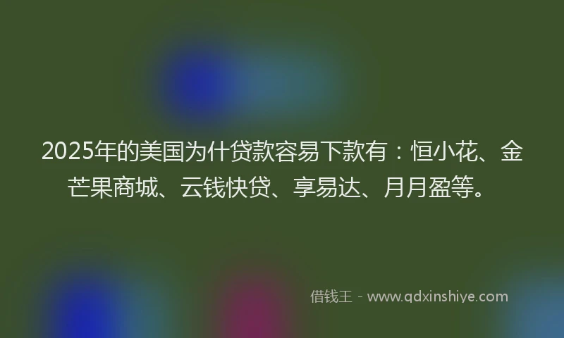 2025年的美国为什贷款容易下款有：恒小花、金芒果商城、云钱快贷、享易达、月月盈等。
