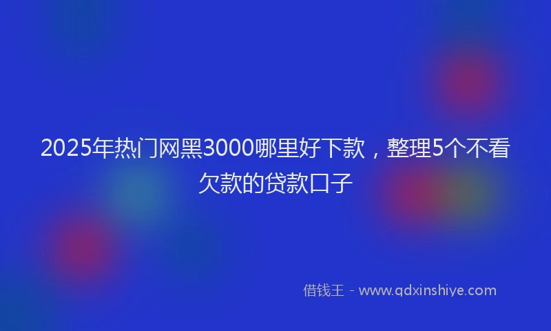 2025年热门网黑3000哪里好下款，整理5个不看欠款的贷款口子