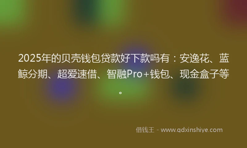 2025年的贝壳钱包贷款好下款吗有：安逸花、蓝鲸分期、超爱速借、智融Pro+钱包、现金盒子等。