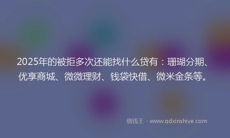 2025年的被拒多次还能找什么贷有：珊瑚分期、优享商城、微微理财、钱袋快借、微米金条等。