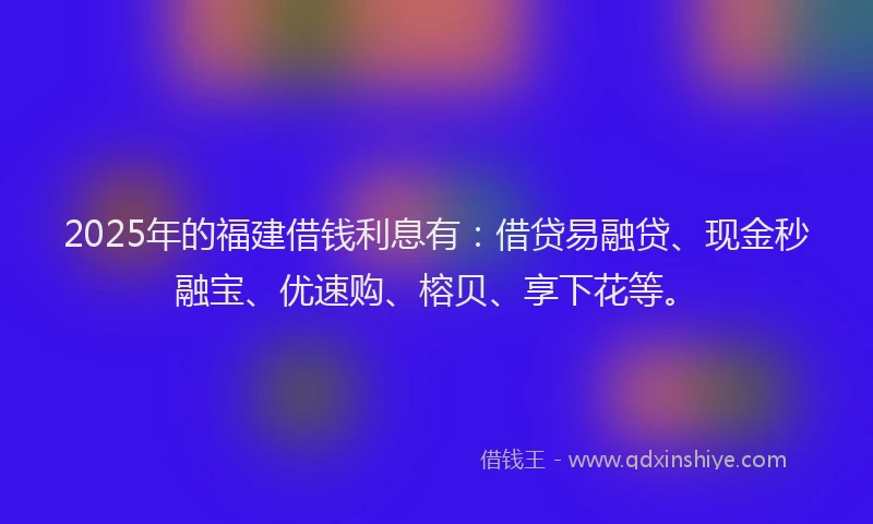 2025年的福建借钱利息有：借贷易融贷、现金秒融宝、优速购、榕贝、享下花等。