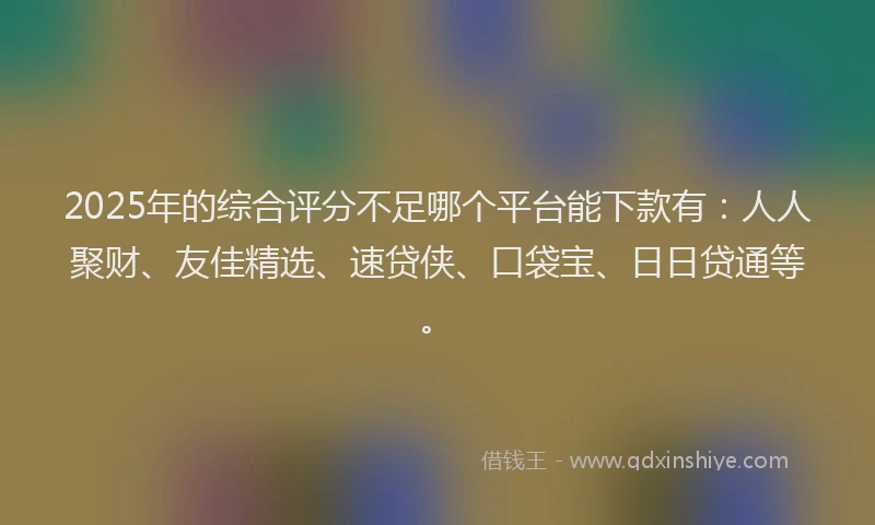 2025年的综合评分不足哪个平台能下款有：人人聚财、友佳精选、速贷侠、口袋宝、日日贷通等。