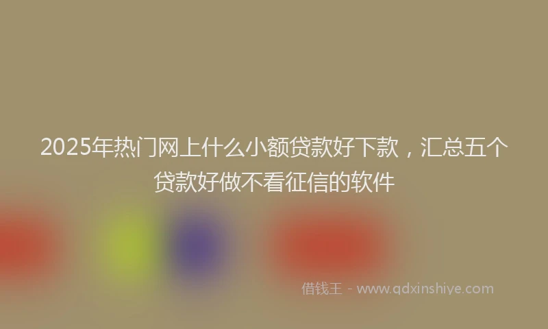 2025年热门网上什么小额贷款好下款，汇总五个贷款好做不看征信的软件