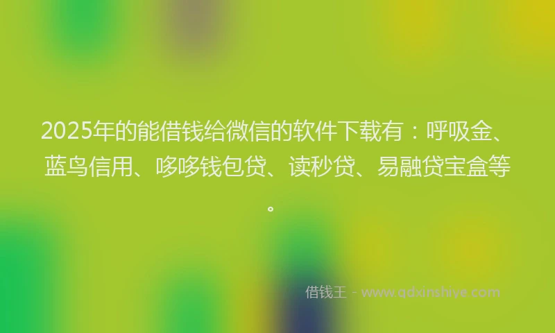 2025年的能借钱给微信的软件下载有：呼吸金、蓝鸟信用、哆哆钱包贷、读秒贷、易融贷宝盒等。