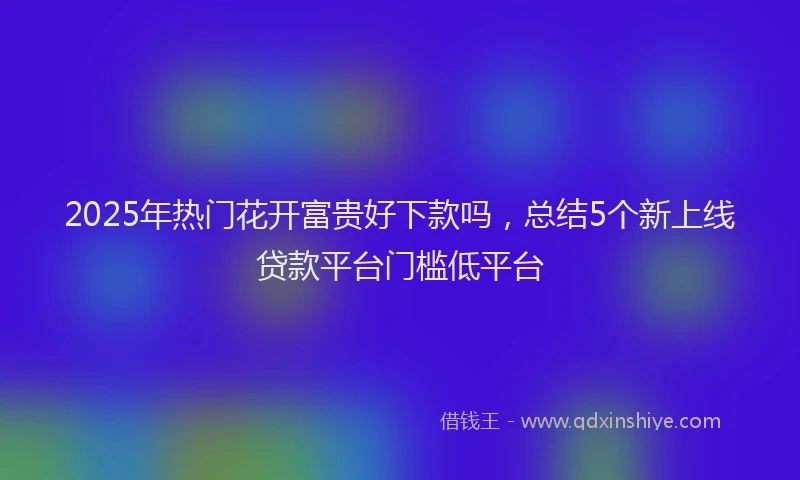 2025年热门花开富贵好下款吗，总结5个新上线贷款平台门槛低平台