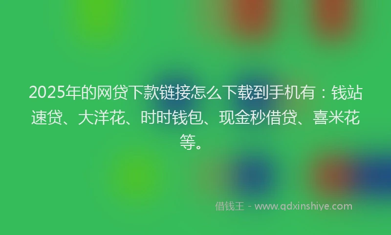 2025年的网贷下款链接怎么下载到手机有：钱站速贷、大洋花、时时钱包、现金秒借贷、喜米花等。