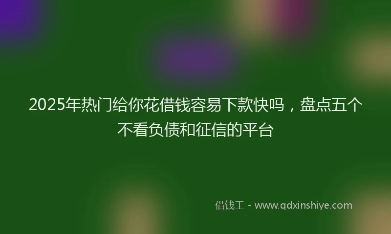 2025年热门给你花借钱容易下款快吗，盘点五个不看负债和征信的平台