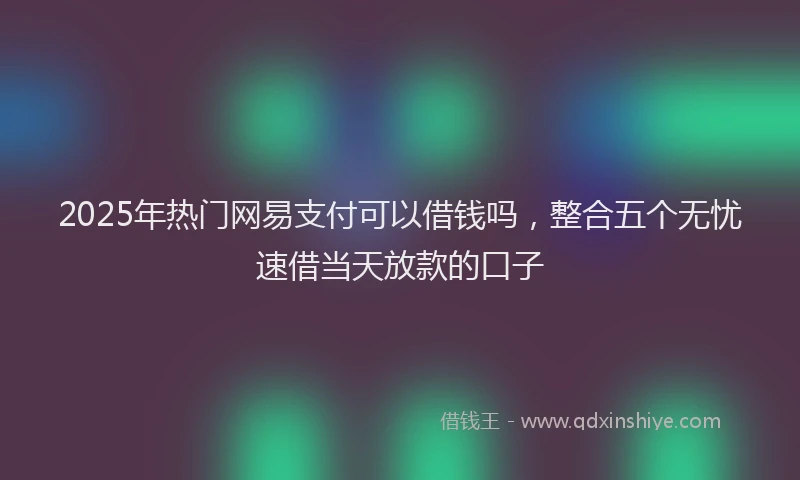 2025年热门网易支付可以借钱吗，整合五个无忧速借当天放款的口子