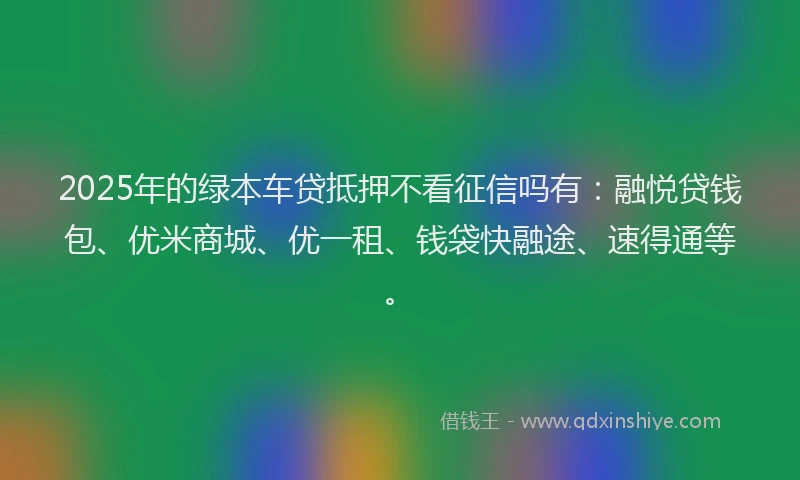 2025年的绿本车贷抵押不看征信吗有：融悦贷钱包、优米商城、优一租、钱袋快融途、速得通等。