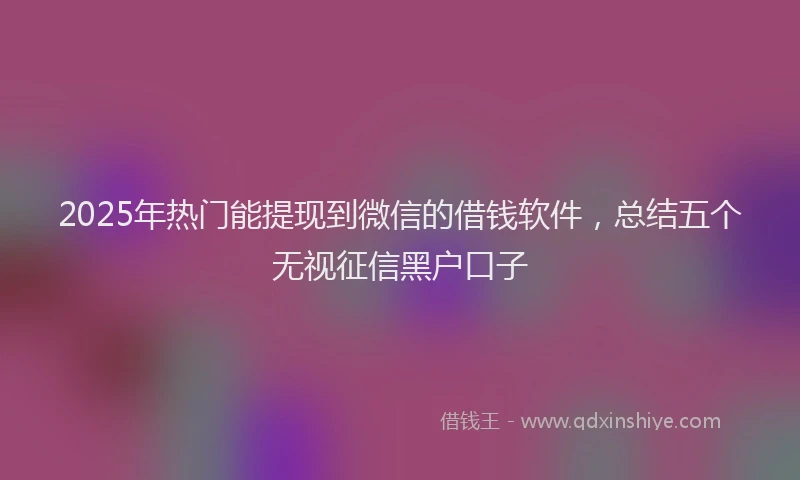 2025年热门能提现到微信的借钱软件，总结五个无视征信黑户口子