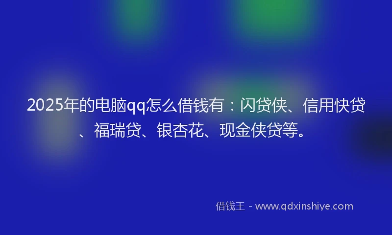 2025年的电脑qq怎么借钱有：闪贷侠、信用快贷、福瑞贷、银杏花、现金侠贷等。