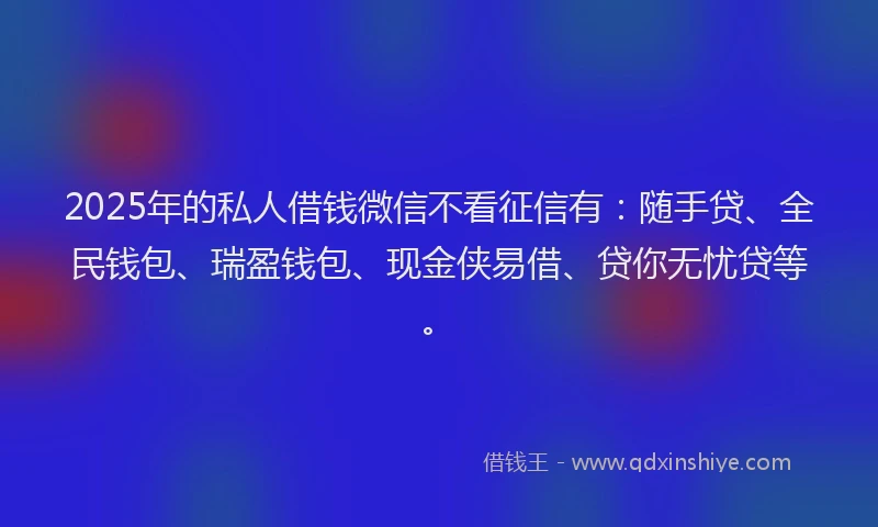2025年的私人借钱微信不看征信有：随手贷、全民钱包、瑞盈钱包、现金侠易借、贷你无忧贷等。